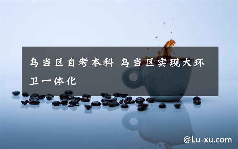 乌当区自考本科 乌当区实现大环卫一体化