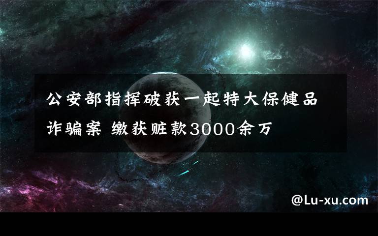 公安部指挥破获一起特大保健品诈骗案 缴获赃款3000余万