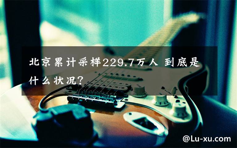 北京累计采样229.7万人 到底是什么状况？