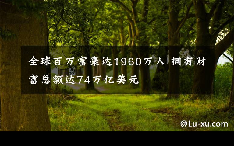 全球百万富豪达1960万人 拥有财富总额达74万亿美元