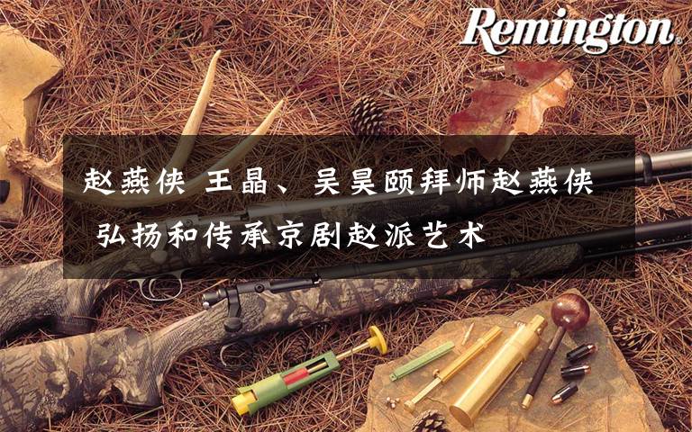赵燕侠 王晶、吴昊颐拜师赵燕侠 弘扬和传承京剧赵派艺术文章配图