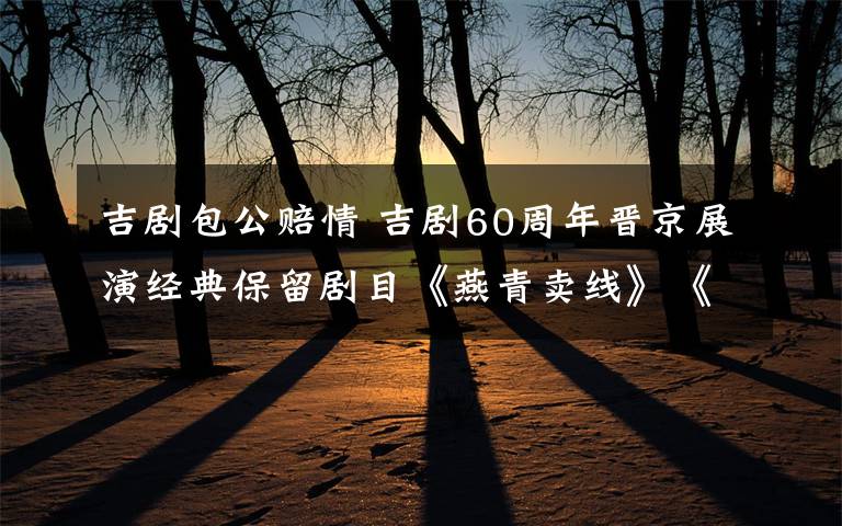 吉剧包公赔情 吉剧60周年晋京展演经典保留剧目《燕青卖线》《包公赔情》