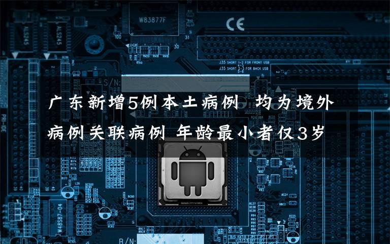 广东新增5例本土病例  均为境外病例关联病例 年龄最小者仅3岁！附详情公布