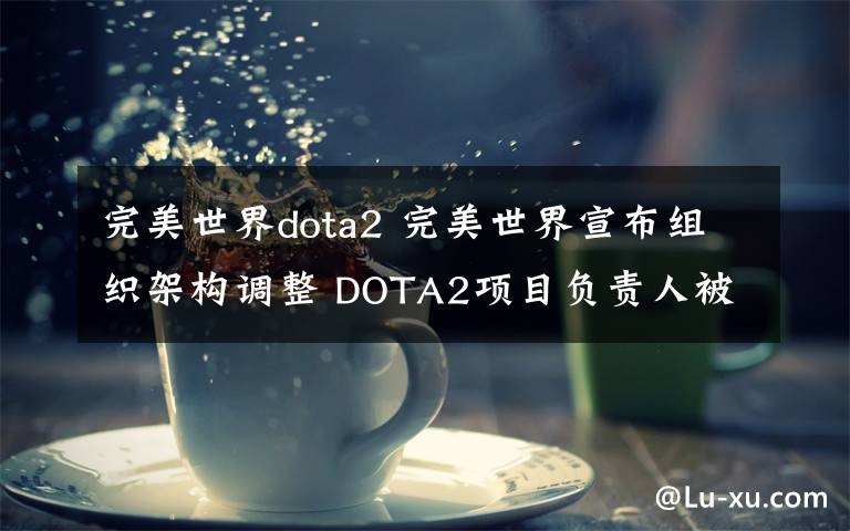 完美世界dota2 完美世界宣布组织架构调整 DOTA2项目负责人被换