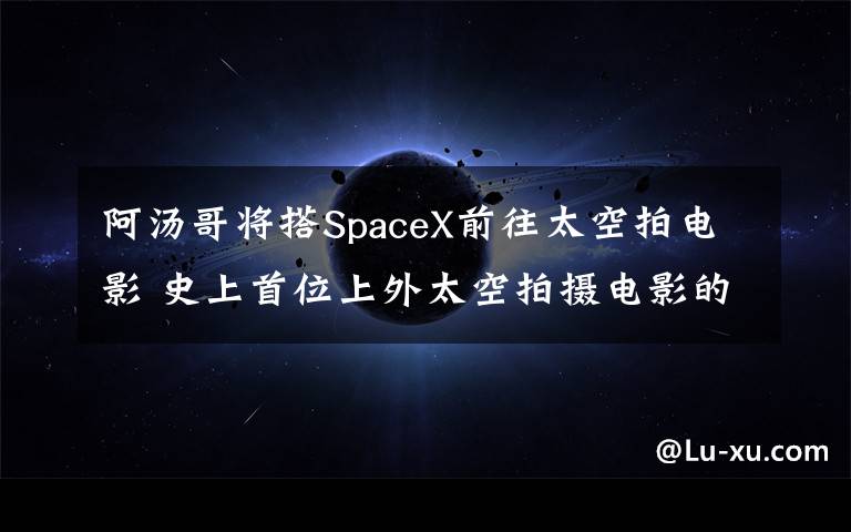 阿汤哥将搭SpaceX前往太空拍电影 史上首位上外太空拍摄电影的男星