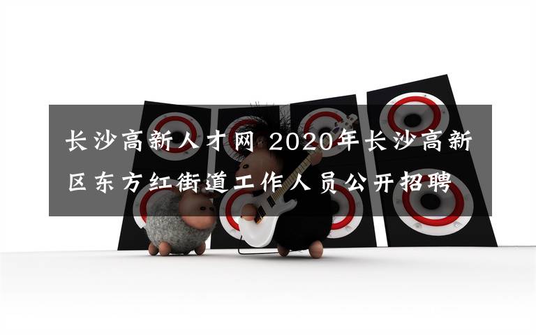 长沙高新人才网 2020年长沙高新区东方红街道工作人员公开招聘简章