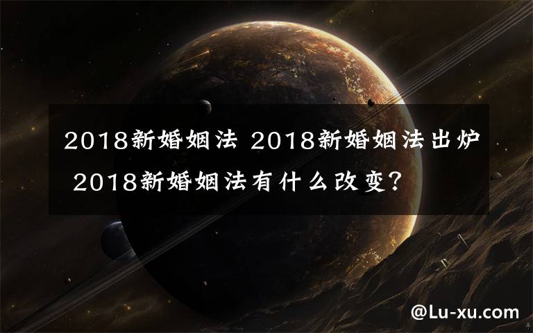 2018新婚姻法 2018新婚姻法出炉 2018新婚姻法有什么改变？