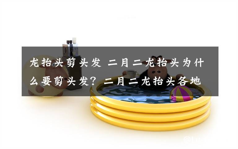 龙抬头剪头发 二月二龙抬头为什么要剪头发？二月二龙抬头各地习俗盘点