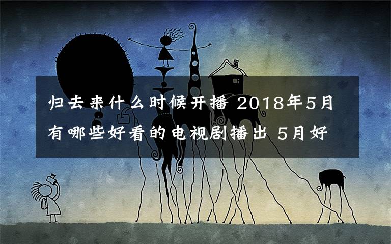 归去来什么时候开播 2018年5月有哪些好看的电视剧播出 5月好看电视剧剧情及播出时间一览