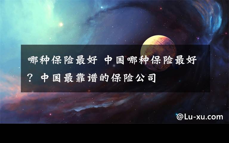哪种保险最好 中国哪种保险最好？中国最靠谱的保险公司文章配图