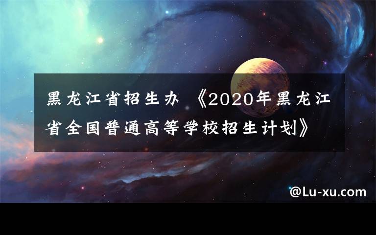 黑龙江省招生办 《2020年黑龙江省全国普通高等学校招生计划》发布