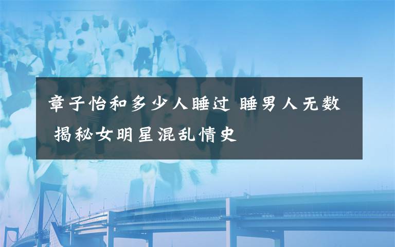 章子怡和多少人睡过 睡男人无数 揭秘女明星混乱情史