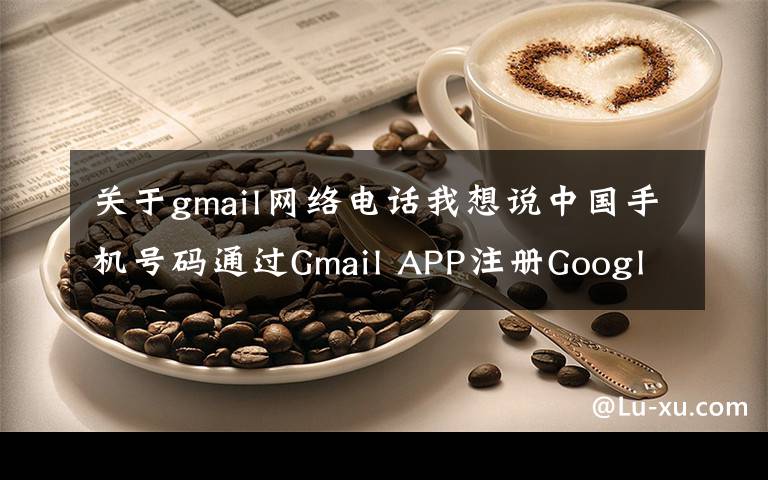 关于gmail网络电话我想说中国手机号码通过Gmail APP注册Google账号，注册YouTube账号文章配图