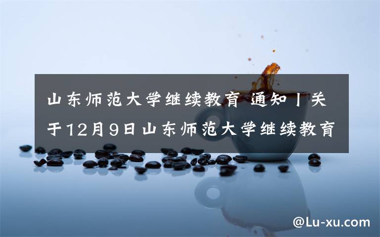 山东师范大学继续教育 通知丨关于12月9日山东师范大学继续教育学院期末考试通知！