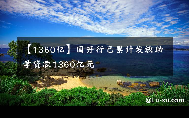 【1360亿】国开行已累计发放助学贷款1360亿元