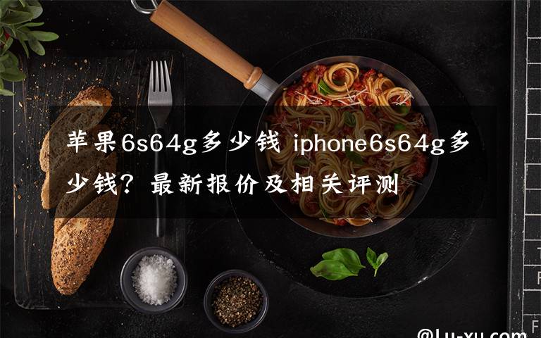 苹果6s64g多少钱 iphone6s64g多少钱？最新报价及相关评测