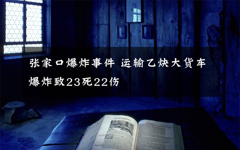 张家口爆炸事件 运输乙炔大货车爆炸致23死22伤