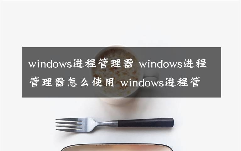 windows进程管理器 windows进程管理器怎么使用 windows进程管理器使用方法【图文】