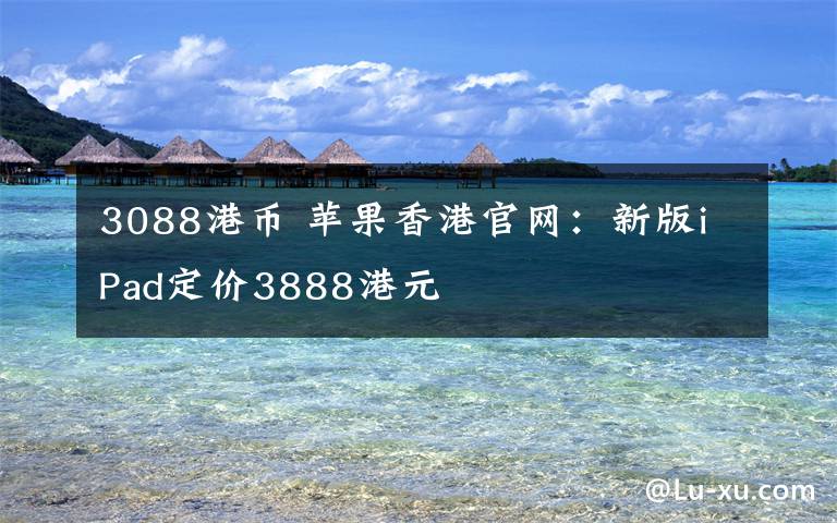 3088港币 苹果香港官网：新版iPad定价3888港元