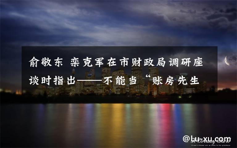 俞敬东 栾克军在市财政局调研座谈时指出——不能当“账房先生”要当好“经济学家”