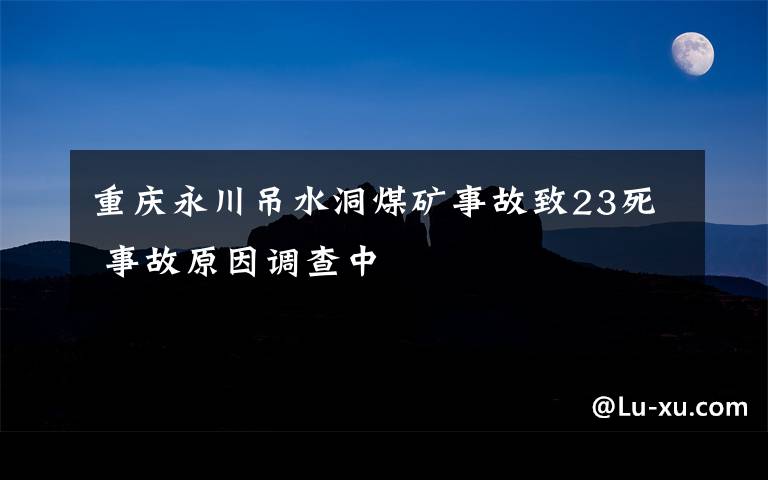 重庆永川吊水洞煤矿事故致23死 事故原因调查中