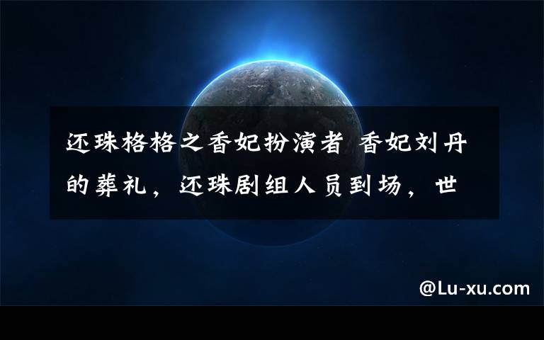 还珠格格之香妃扮演者 香妃刘丹的葬礼，还珠剧组人员到场，世上再无香妃