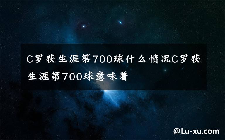 C罗获生涯第700球什么情况C罗获生涯第700球意味着文章配图