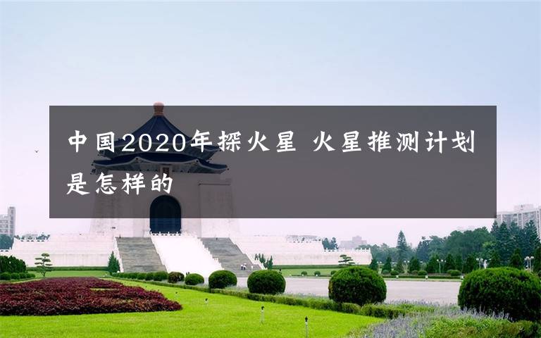 中国2020年探火星 火星推测计划是怎样的