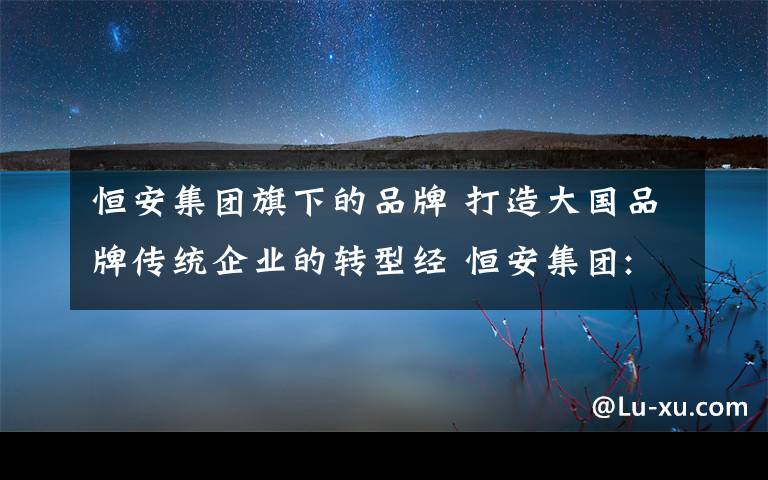 恒安集团旗下的品牌 打造大国品牌传统企业的转型经 恒安集团:"越复杂的事情越要简单做"