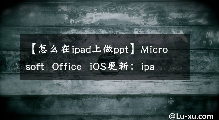 【怎么在ipad上做ppt】Microsoft Office iOS更新：ipad上Word、Excel和PowerPoint的新外观