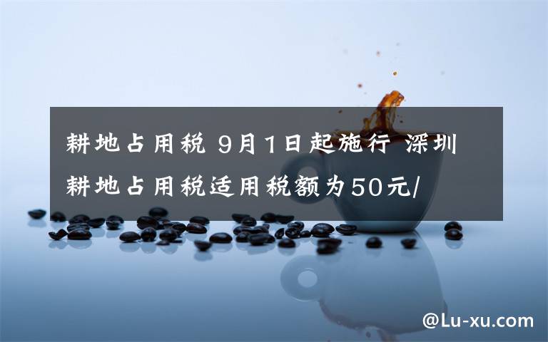 耕地占用税 9月1日起施行 深圳耕地占用税适用税额为50元/㎡