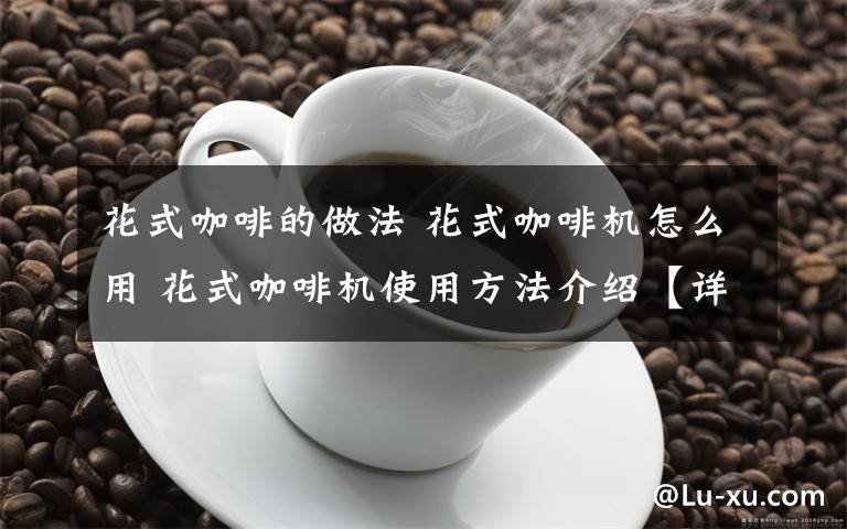 花式咖啡的做法 花式咖啡机怎么用 花式咖啡机使用方法介绍【详解】