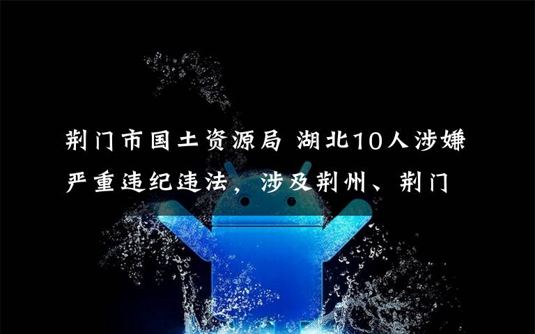 荆门市国土资源局 湖北10人涉嫌严重违纪违法，涉及荆州、荆门、随州、恩施四地