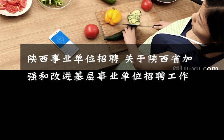 陕西事业单位招聘 关于陕西省加强和改进基层事业单位招聘工作的通知