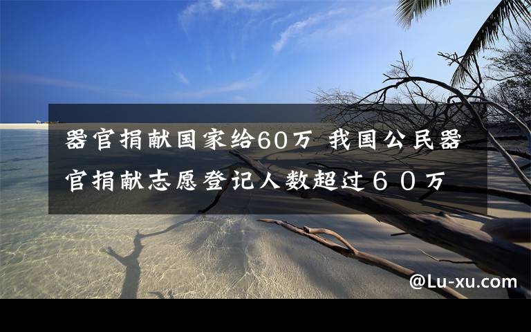 器官捐献国家给60万 我国公民器官捐献志愿登记人数超过６０万