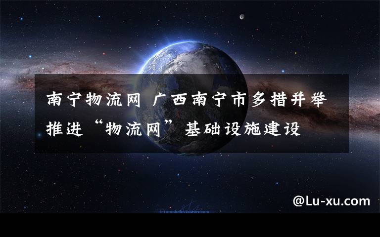 南宁物流网 广西南宁市多措并举推进“物流网”基础设施建设