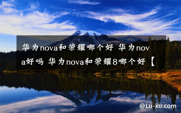 华为nova和荣耀哪个好 华为nova好吗 华为nova和荣耀8哪个好【详解】