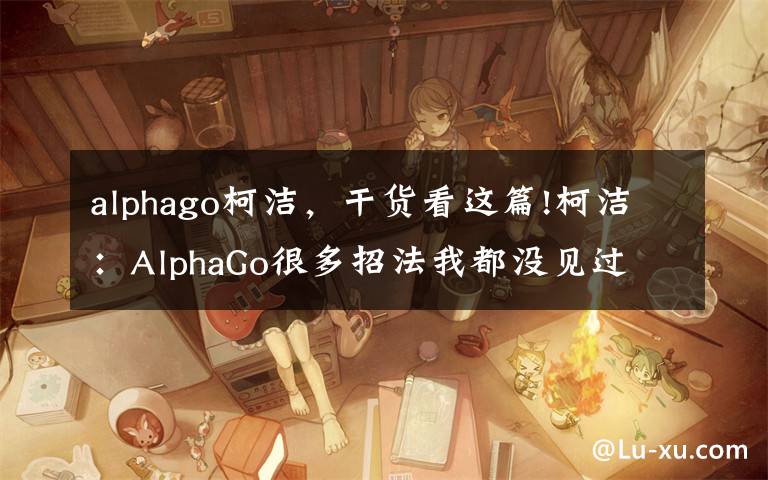 alphago柯洁，干货看这篇!柯洁：AlphaGo很多招法我都没见过 这局输得没脾气