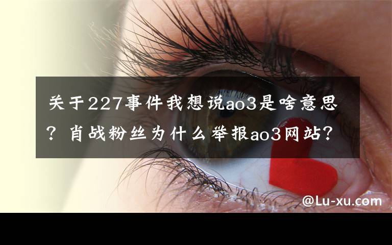 关于227事件我想说ao3是啥意思？肖战粉丝为什么举报ao3网站？肖战227事件始末