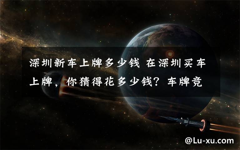 深圳新车上牌多少钱 在深圳买车上牌，你猜得花多少钱？车牌竞价这个数！