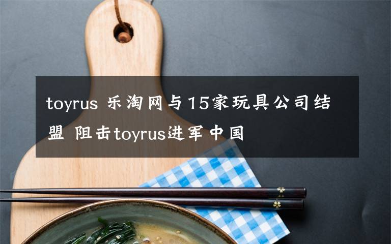 toyrus 乐淘网与15家玩具公司结盟 阻击toyrus进军中国