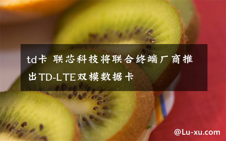td卡 联芯科技将联合终端厂商推出TD-LTE双模数据卡