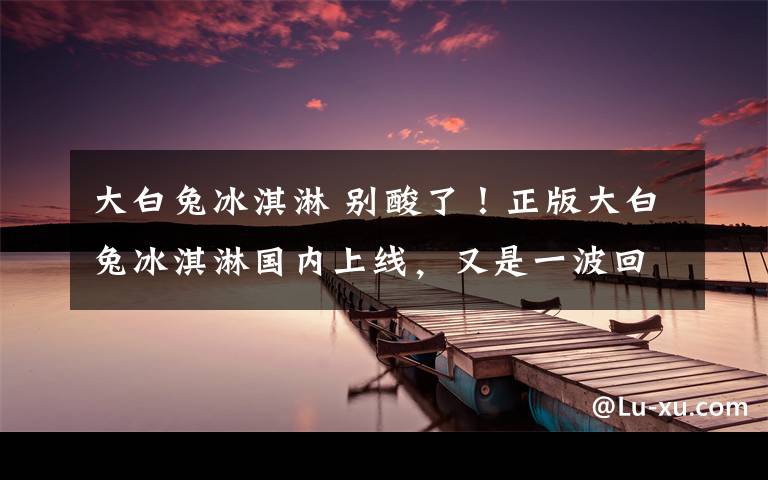 大白兔冰淇淋 别酸了！正版大白兔冰淇淋国内上线，又是一波回忆杀