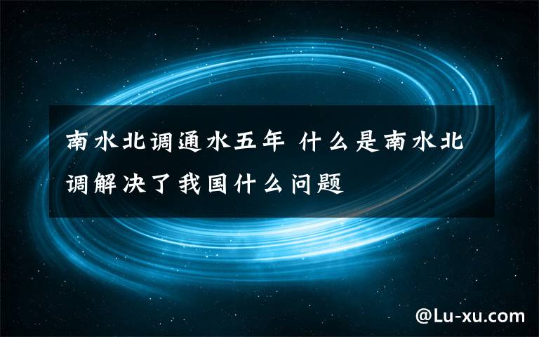 南水北调通水五年 什么是南水北调解决了我国什么问题