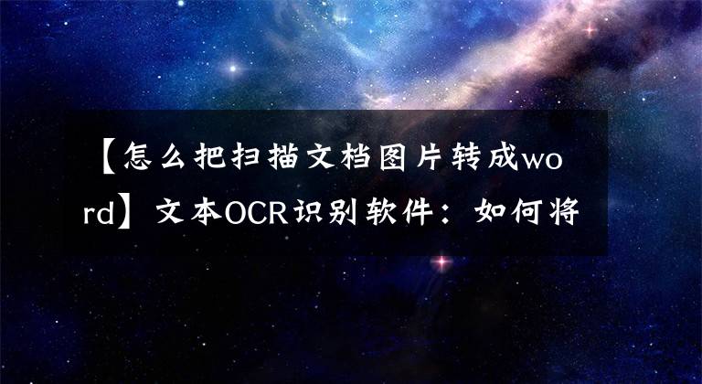 【怎么把扫描文档图片转成word】文本OCR识别软件：如何将扫描的PDF图像文件转换为Word文本？