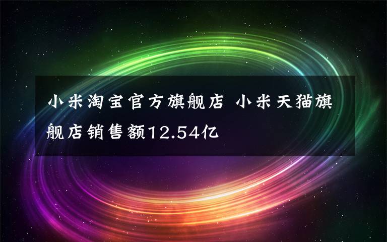 小米淘宝官方旗舰店 小米天猫旗舰店销售额12.54亿