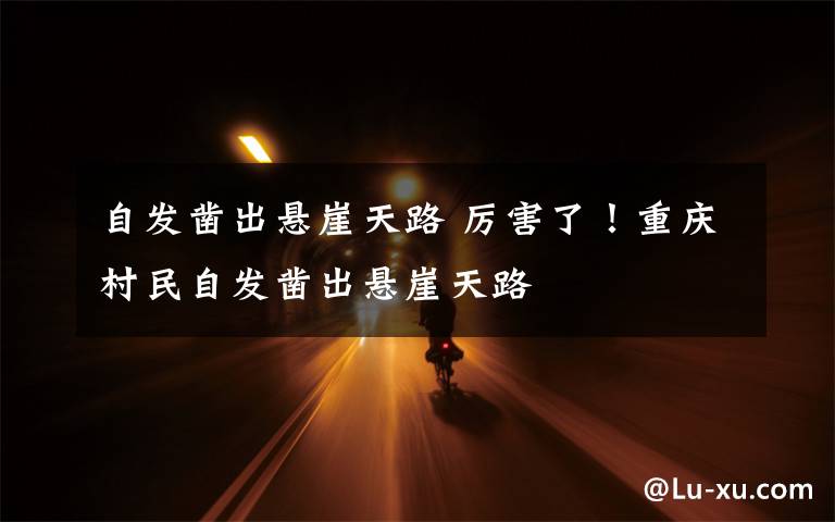 自发凿出悬崖天路 厉害了！重庆村民自发凿出悬崖天路文章配图