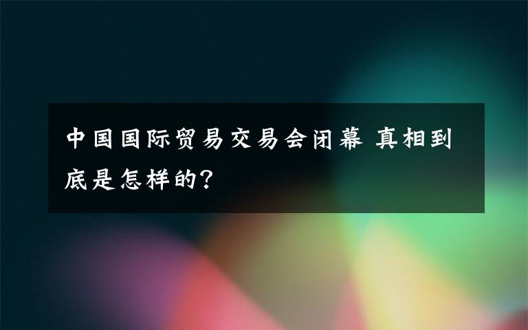 中国国际贸易交易会闭幕 真相到底是怎样的？