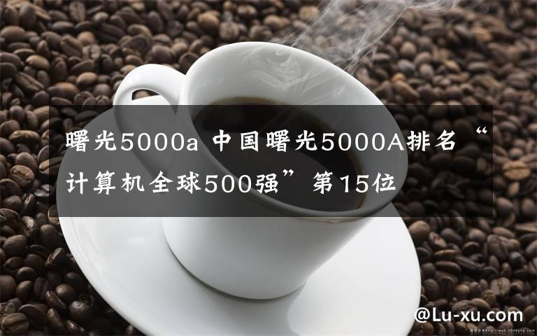 曙光5000a 中国曙光5000A排名“计算机全球500强”第15位