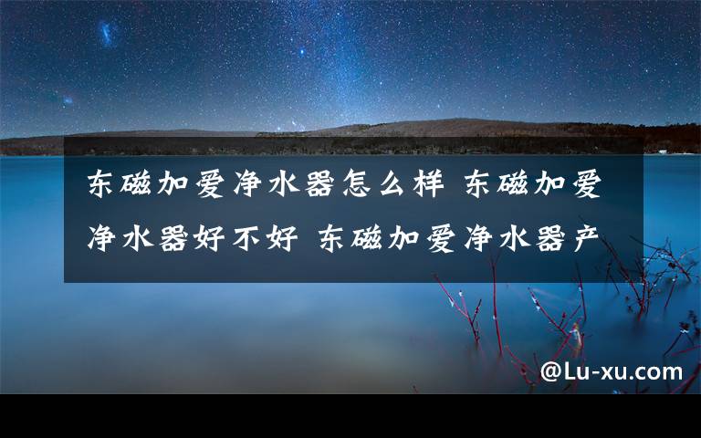 东磁加爱净水器怎么样 东磁加爱净水器好不好 东磁加爱净水器产品优点及作用介绍【详解】